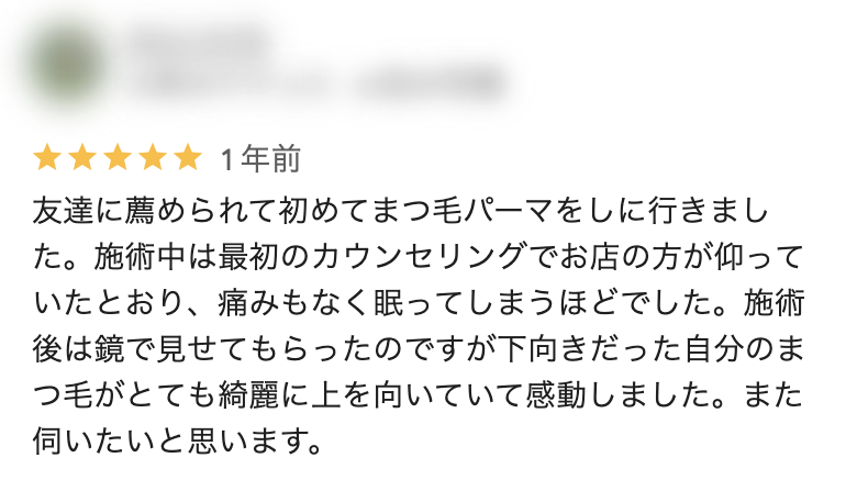 Googleクチコミ（谷山店）：友達に薦められて初めてまつ毛パーマをしに行きました。施術中は最初のカウンセリングでお店の方が仰っていたとおり、痛みもなく眠ってしまうほどでした。施術後は鏡で見せてもらったのですが下向きだった自分のまつ毛がとても綺麗に上を向いていて感動しました。また伺いたいと思います。