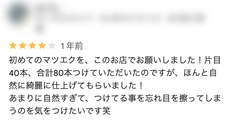 Googleクチコミ（谷山店）：初めてのマツエクを、このお店でお願いしました！片目40本、合計80本つけていただいたのですが、ほんと自然に綺麗に仕上げてもらいました！ あまりに自然すぎて、つけてる事を忘れ目を擦ってしまうのを気をつけたいです笑